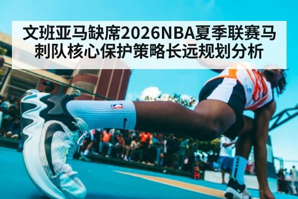 文班亚马缺席2026NBA夏季联赛马刺队核心保护策略长远规划分析