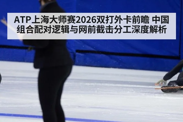 ATP上海大师赛2026双打外卡前瞻 中国组合配对逻辑与网前截击分工深度解析