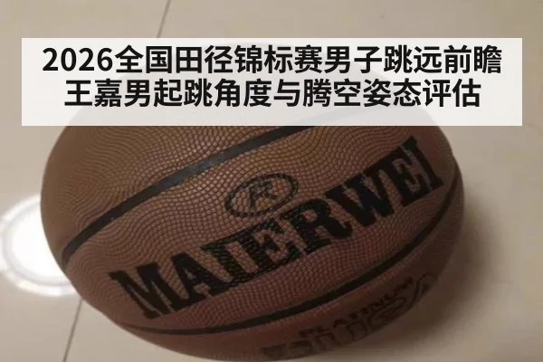 2026全国田径锦标赛男子跳远前瞻 王嘉男起跳角度与腾空姿态评估