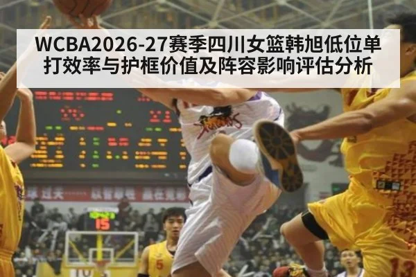 WCBA2026-27赛季四川女篮韩旭低位单打效率与护框价值及阵容影响评估分析